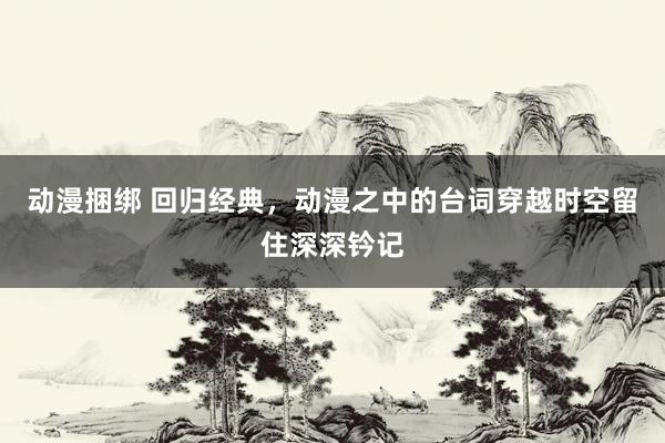动漫捆绑 回归经典，动漫之中的台词穿越时空留住深深钤记