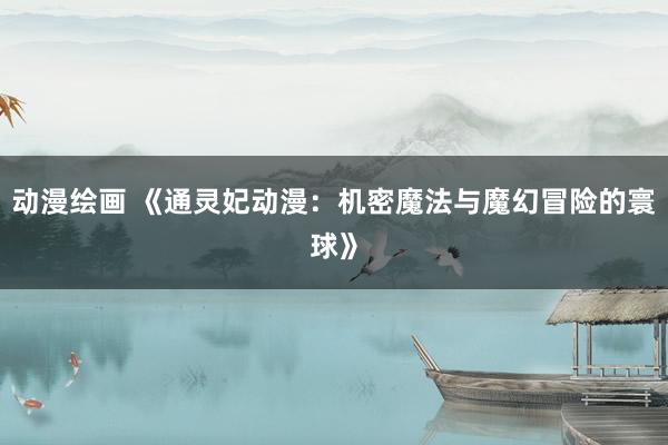 动漫绘画 《通灵妃动漫：机密魔法与魔幻冒险的寰球》
