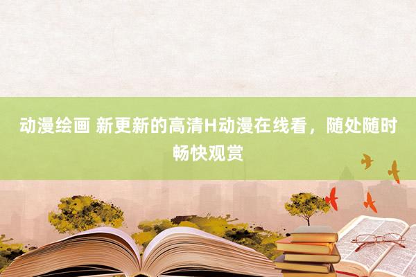 动漫绘画 新更新的高清H动漫在线看，随处随时畅快观赏