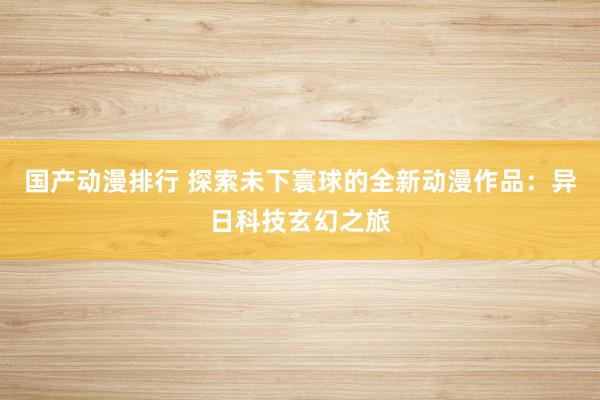 国产动漫排行 探索未下寰球的全新动漫作品：异日科技玄幻之旅