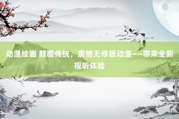 动漫绘画 颠覆传统，震憾无修版动漫——带来全新视听体验