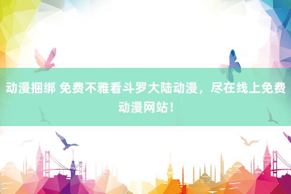 动漫捆绑 免费不雅看斗罗大陆动漫，尽在线上免费动漫网站！