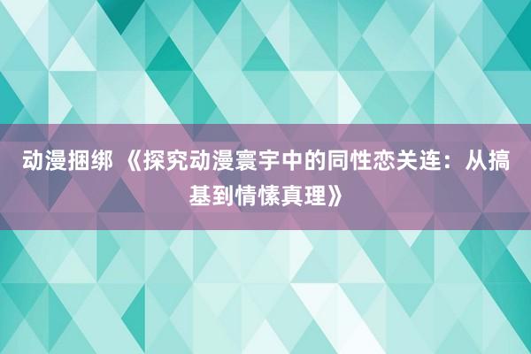 动漫捆绑 《探究动漫寰宇中的同性恋关连：从搞基到情愫真理》