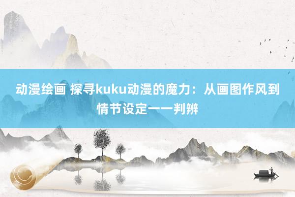 动漫绘画 探寻kuku动漫的魔力：从画图作风到情节设定一一判辨