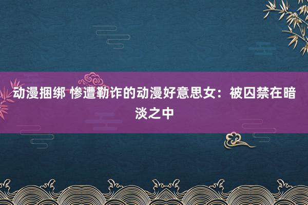 动漫捆绑 惨遭勒诈的动漫好意思女：被囚禁在暗淡之中