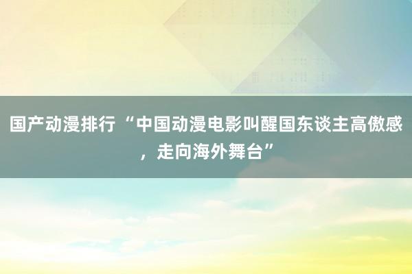 国产动漫排行 “中国动漫电影叫醒国东谈主高傲感，走向海外舞台”