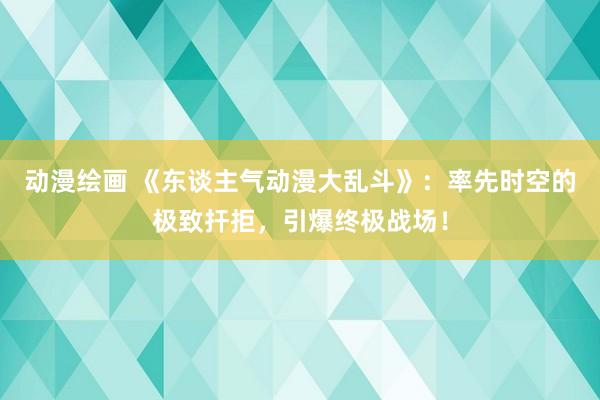 动漫绘画 《东谈主气动漫大乱斗》：率先时空的极致扞拒，引爆终极战场！