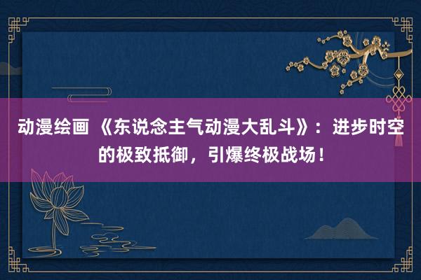 动漫绘画 《东说念主气动漫大乱斗》：进步时空的极致抵御，引爆终极战场！