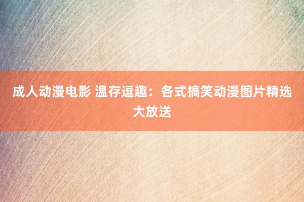 成人动漫电影 温存逗趣：各式搞笑动漫图片精选大放送