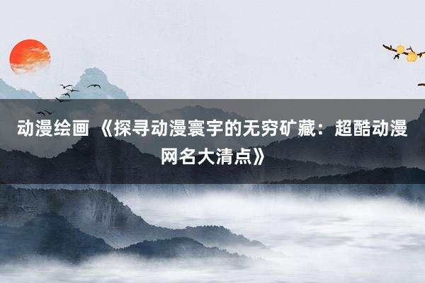 动漫绘画 《探寻动漫寰宇的无穷矿藏：超酷动漫网名大清点》