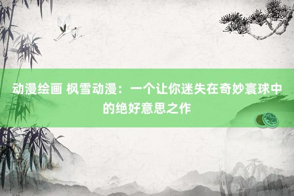 动漫绘画 枫雪动漫：一个让你迷失在奇妙寰球中的绝好意思之作