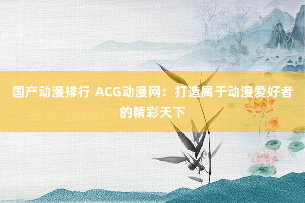 国产动漫排行 ACG动漫网：打造属于动漫爱好者的精彩天下
