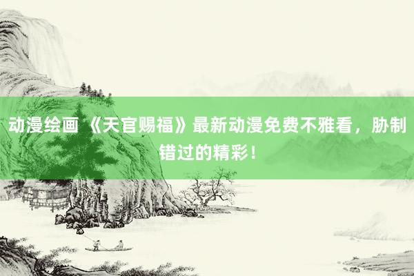 动漫绘画 《天官赐福》最新动漫免费不雅看，胁制错过的精彩！