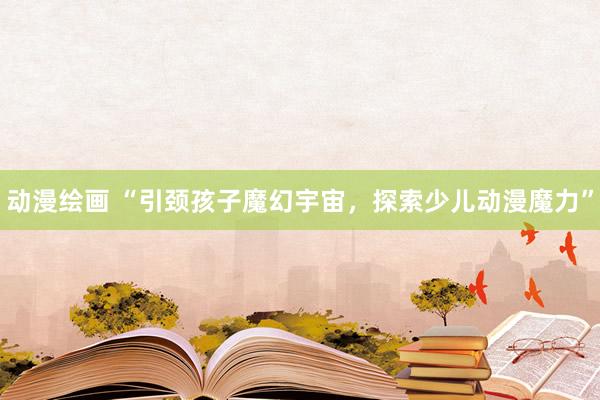 动漫绘画 “引颈孩子魔幻宇宙，探索少儿动漫魔力”