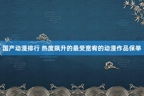 国产动漫排行 热度飙升的最受宽宥的动漫作品保举