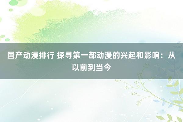 国产动漫排行 探寻第一部动漫的兴起和影响：从以前到当今