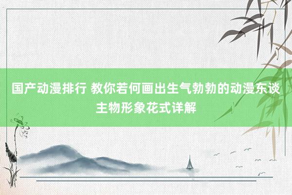 国产动漫排行 教你若何画出生气勃勃的动漫东谈主物形象花式详解