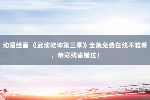 动漫绘画 《武动乾坤第三季》全集免费在线不雅看，精彩残害错过！