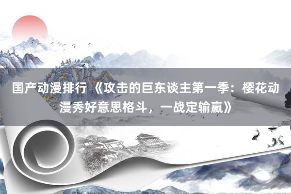 国产动漫排行 《攻击的巨东谈主第一季：樱花动漫秀好意思格斗，一战定输赢》