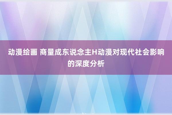 动漫绘画 商量成东说念主H动漫对现代社会影响的深度分析