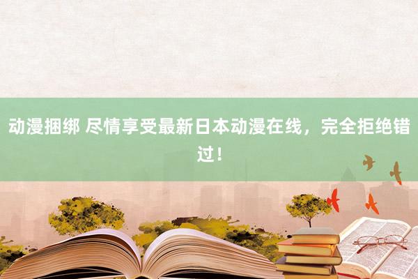 动漫捆绑 尽情享受最新日本动漫在线，完全拒绝错过！
