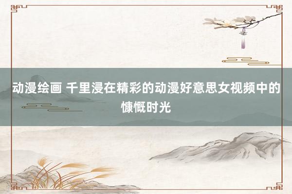 动漫绘画 千里浸在精彩的动漫好意思女视频中的慷慨时光