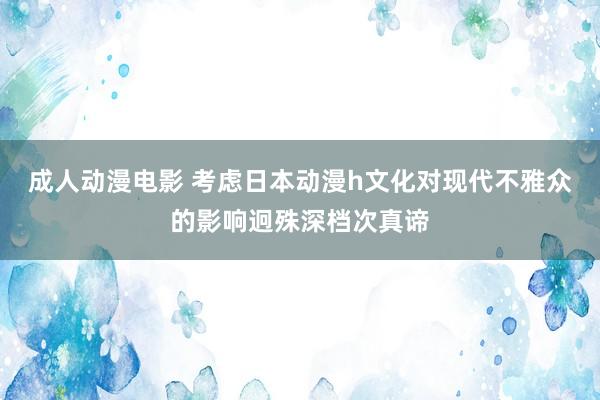 成人动漫电影 考虑日本动漫h文化对现代不雅众的影响迥殊深档次真谛
