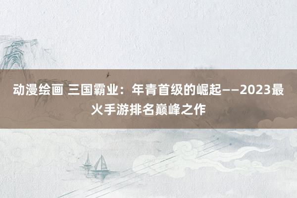 动漫绘画 三国霸业：年青首级的崛起——2023最火手游排名巅峰之作