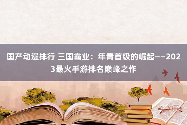 国产动漫排行 三国霸业：年青首级的崛起——2023最火手游排名巅峰之作