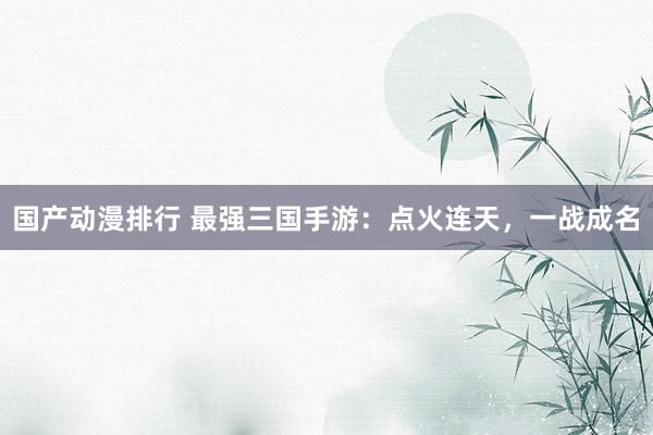 国产动漫排行 最强三国手游：点火连天，一战成名