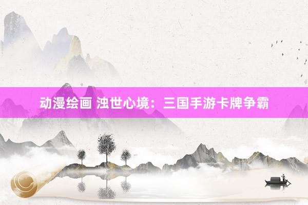 动漫绘画 浊世心境：三国手游卡牌争霸