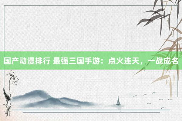 国产动漫排行 最强三国手游：点火连天，一战成名