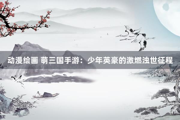 动漫绘画 萌三国手游：少年英豪的激燃浊世征程