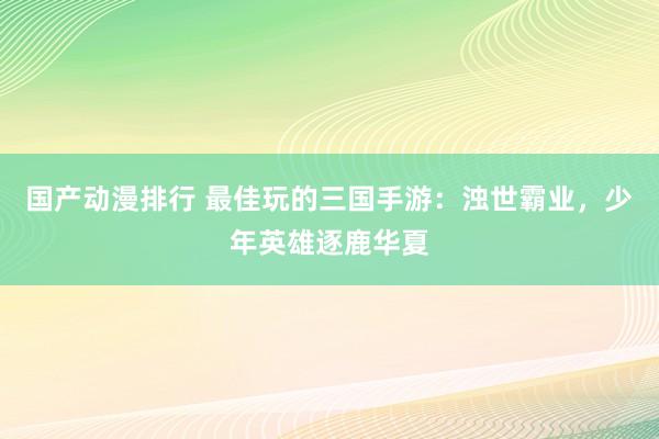 国产动漫排行 最佳玩的三国手游：浊世霸业，少年英雄逐鹿华夏