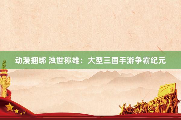 动漫捆绑 浊世称雄：大型三国手游争霸纪元