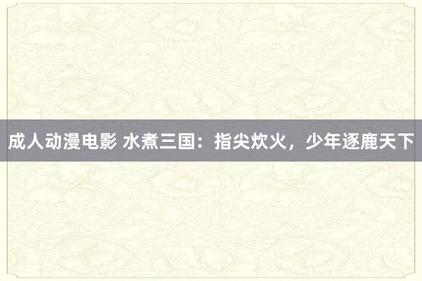 成人动漫电影 水煮三国：指尖炊火，少年逐鹿天下