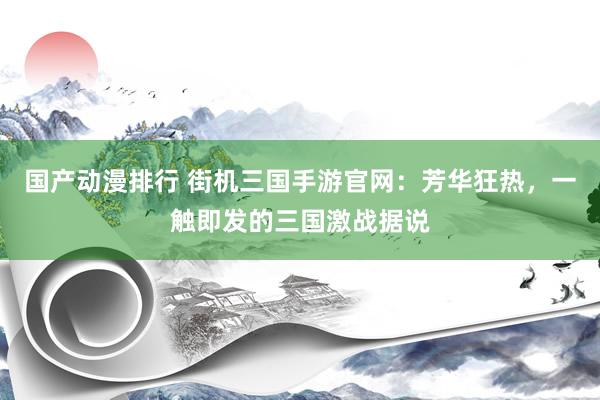 国产动漫排行 街机三国手游官网：芳华狂热，一触即发的三国激战据说