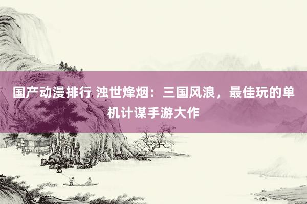 国产动漫排行 浊世烽烟：三国风浪，最佳玩的单机计谋手游大作