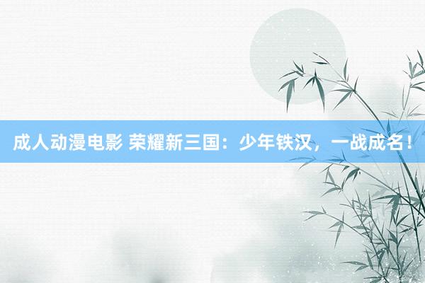 成人动漫电影 荣耀新三国：少年铁汉，一战成名！