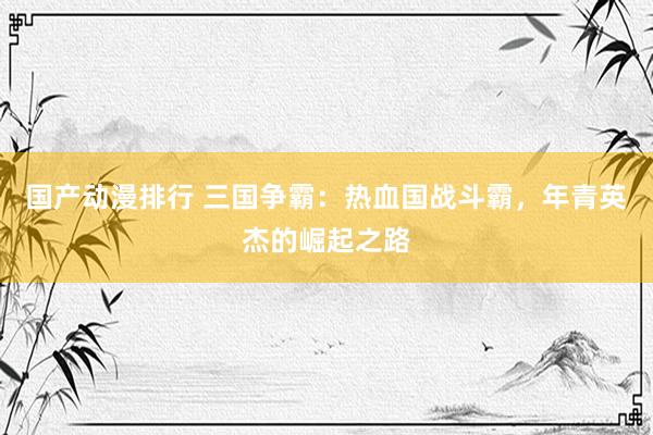 国产动漫排行 三国争霸：热血国战斗霸，年青英杰的崛起之路