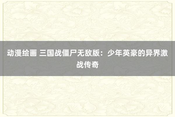 动漫绘画 三国战僵尸无敌版：少年英豪的异界激战传奇