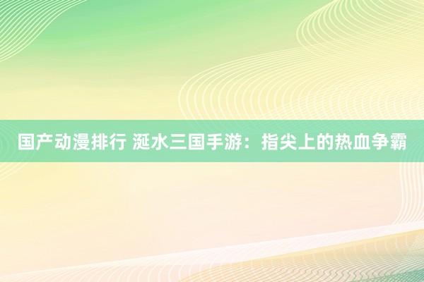 国产动漫排行 涎水三国手游：指尖上的热血争霸