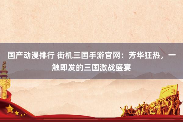 国产动漫排行 街机三国手游官网：芳华狂热，一触即发的三国激战盛宴