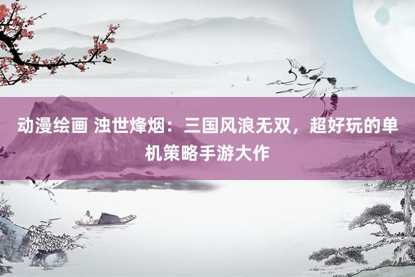 动漫绘画 浊世烽烟：三国风浪无双，超好玩的单机策略手游大作