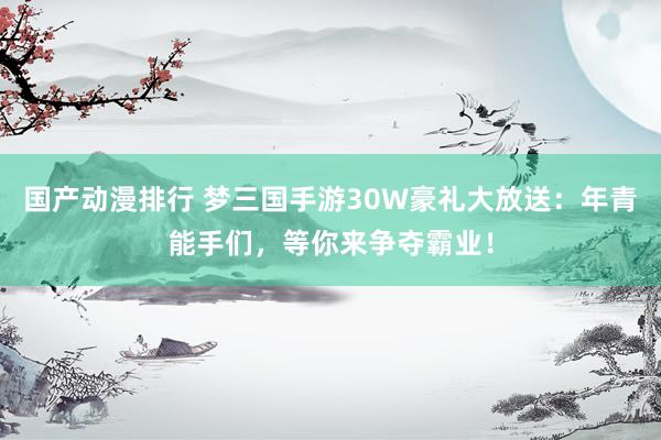 国产动漫排行 梦三国手游30W豪礼大放送：年青能手们，等你来争夺霸业！