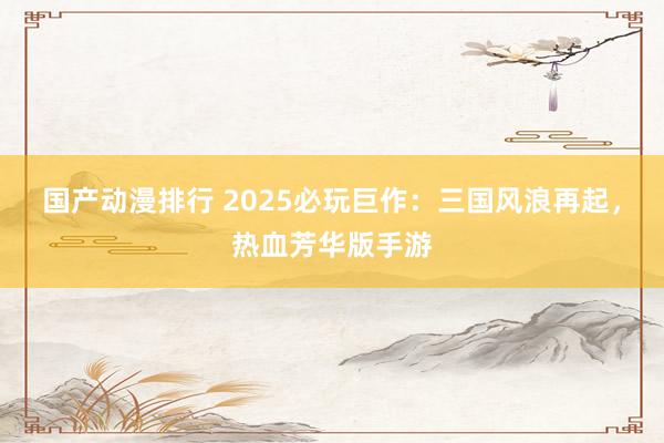 国产动漫排行 2025必玩巨作：三国风浪再起，热血芳华版手游