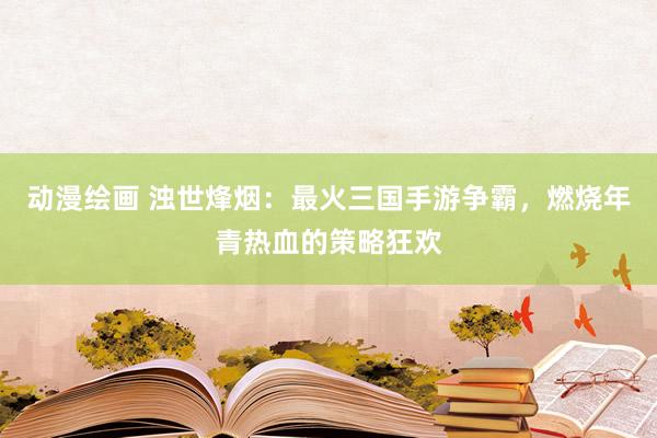 动漫绘画 浊世烽烟：最火三国手游争霸，燃烧年青热血的策略狂欢