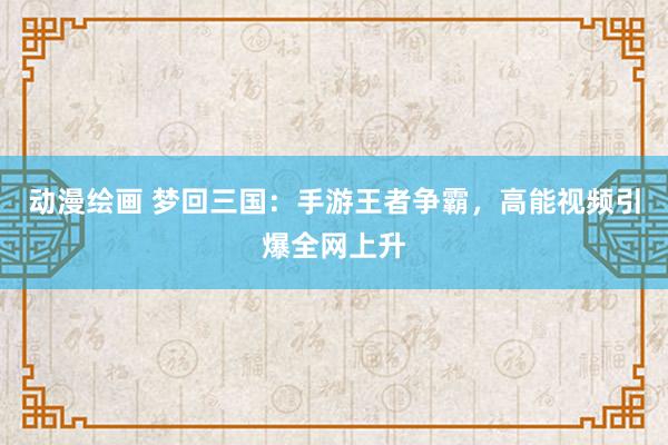 动漫绘画 梦回三国：手游王者争霸，高能视频引爆全网上升