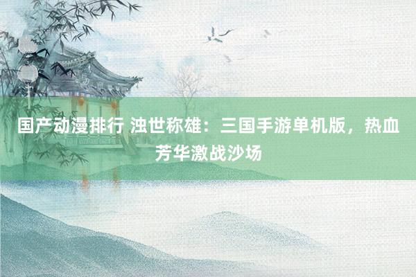 国产动漫排行 浊世称雄：三国手游单机版，热血芳华激战沙场