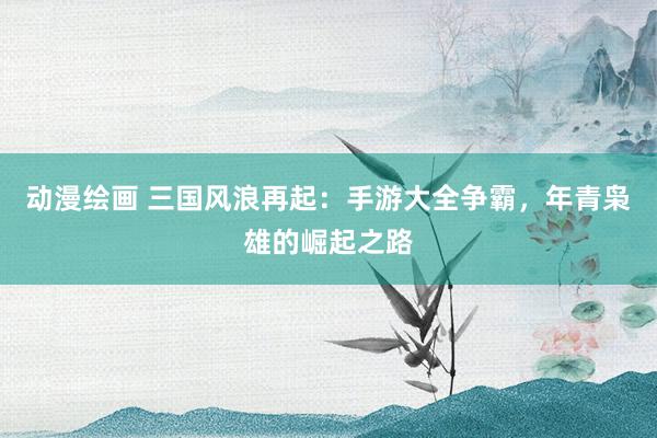 动漫绘画 三国风浪再起：手游大全争霸，年青枭雄的崛起之路